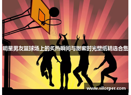 明星男友篮球场上的炙热瞬间与甜蜜时光壁纸精选合集