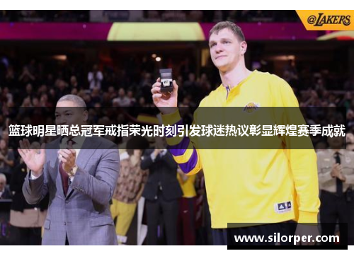 篮球明星晒总冠军戒指荣光时刻引发球迷热议彰显辉煌赛季成就